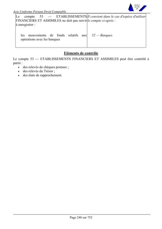 Acte Uniforme Portant Droit Comptable 
Page 248 sur 752 
NOUVELLES 
METHODES 
SARL 
Le compte 53 — ETABLISSEMENTS 
FINANCIERS ET ASSIMILES ne doit pas servir 
à enregistrer : 
Il convient dans le cas d'espèce d'utiliser 
le compte ci-après : 
les mouvements de fonds relatifs aux 
opérations avec les banques 
52 — Banques 
Eléments de contrôle 
Le compte 53 — ETABLISSEMENTS FINANCIERS ET ASSIMILES peut être contrôlé à 
partir : 
• des relevés de chèques postaux ; 
• des relevés du Trésor ; 
• des états de rapprochement. 
 