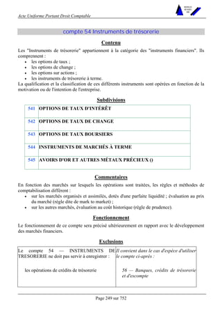 Acte Uniforme Portant Droit Comptable 
Page 249 sur 752 
NOUVELLES 
METHODES 
SARL 
compte 54 Instruments de trésorerie 
Contenu 
Les Instruments de trésorerie appartiennent à la catégorie des instruments financiers. Ils 
comprennent : 
• les options de taux ; 
• les options de change ; 
• les options sur actions ; 
• les instruments de trésorerie à terme. 
La qualification et la classification de ces différents instruments sont opérées en fonction de la 
motivation ou de l'intention de l'entreprise. 
Subdivisions 
541 OPTIONS DE TAUX D'INTÉRÊT 
542 OPTIONS DE TAUX DE CHANGE 
543 OPTIONS DE TAUX BOURSIERS 
544 INSTRUMENTS DE MARCHÉS À TERME 
545 AVOIRS D'OR ET AUTRES MÉTAUX PRÉCIEUX () 
Commentaires 
En fonction des marchés sur lesquels les opérations sont traitées, les règles et méthodes de 
comptabilisation diffèrent : 
• sur les marchés organisés et assimilés, dotés d'une parfaite liquidité ; évaluation au prix 
du marché (règle dite de mark to market) ; 
• sur les autres marchés, évaluation au coût historique (règle de prudence). 
Fonctionnement 
Le fonctionnement de ce compte sera précisé ultérieurement en rapport avec le développement 
des marchés financiers. 
Exclusions 
Le compte 54 — INSTRUMENTS DE 
TRESORERIE ne doit pas servir à enregistrer : 
Il convient dans le cas d'espèce d'utiliser 
le compte ci-après : 
les opérations de crédits de trésorerie 56 — Banques, crédits de trésorerie 
et d'escompte 
 