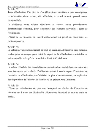 Acte Uniforme Portant Droit Comptable 
Page 25 sur 752 
NOUVELLES 
METHODES 
SARL 
Article 62 
Toute réévaluation d’un bien ou d’un élément non monétaire a pour conséquence 
la substitution d’une valeur, dite réévaluée, à la valeur nette précédemment 
comptabilisée. 
La différence entre valeurs réévaluées et valeurs nettes précédemment 
comptabilisées constitue, pour l’ensemble des éléments réévalués, l’écart de 
réévaluation. 
L’écart de réévaluation est inscrit distinctement au passif du bilan dans les 
capitaux propres. 
Article 63 
La valeur réévaluée d’un élément ne peut, en aucun cas, dépasser sa juste valeur, à 
la date prise en compte pour point de départ de la réévaluation, c’est-à-dire sa 
valeur actuelle, telle qu’elle est définie à l’article 42 ci-dessus. 
Article 64 
La valeur réévaluée des immobilisations amortissables sert de base au calcul des 
amortissements sur la durée d’utilisation restant à courir depuis l’ouverture de 
l’exercice de réévaluation, sauf révision du plan d’amortissement, en application 
des dispositions de l’alinéa 4 de l’article 45 du présent Acte Uniforme. 
Article 65 
L’écart de réévaluation ne peut être incorporé au résultat de l’exercice de 
réévaluation. Il n’est pas distribuable ; il peut être incorporé en tout ou partie au 
capital. 
 