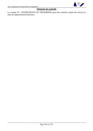 Acte Uniforme Portant Droit Comptable 
Page 250 sur 752 
NOUVELLES 
METHODES 
SARL 
Eléments de contrôle 
Le compte 54 – INSTRUMENTS DE TRESORERIE peut être contrôlé à partir des relevés et 
états de rapprochement bancaires. 
 