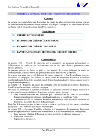 Acte Uniforme Portant Droit Comptable 
Page 251 sur 752 
NOUVELLES 
METHODES 
SARL 
compte 56 Banques, crédits de trésorerie et d'escompte 
Contenu 
Ce compte enregistre, d'une part, le montant de crédits de trésorerie inscrit au compte courant 
de l'établissement dispensateur de ces concours avec lequel l'entreprise est en relation d'affaires 
et, d'autre part, le montant nominal des effets escomptés. 
Subdivisions 
561 CRÉDITS DE TRÉSORERIE 
564 ESCOMPTE DE CRÉDITS DE CAMPAGNE 
565 ESCOMPTE DE CRÉDITS ORDINAIRES 
566 BANQUES, CREDITS DE TRESORERIE, INTERETS COURUS 
Commentaires 
Le compte 561 — Crédits de trésorerie sert à enregistrer les concours qu'accordent les 
établissements de crédit sur une durée de deux ans au plus, pour financer généralement des 
besoins généraux. 
Ils peuvent prendre la forme de prêt et être assortis de contrat indiquant la durée du 
remboursement, le taux d'intérêt, les garanties réelles ou personnelles y afférents. 
Ils peuvent tout aussi bien revêtir la forme d'avances en compte, et être des crédits de courrier, 
des crédits de campagne, des facilités de caisse, voire des découverts (consentis notamment 
pour le règlement d'une dette, un achat massif de marchandises et autres biens, ou pour honorer 
des paiements importants). 
Le compte 564 – Escompte de crédits de campagne sert à enregistrer les opérations d'escompte 
des effets représentatifs de crédits de campagne. 
Par crédit de campagne, il convient d'entendre les concours consentis de façon exclusive et 
certaine pour la commercialisation de produits agricoles locaux lorsque : 
• cette commercialisation est effectuée par l'intermédiaire ou sous la surveillance 
d'organismes placés directement ou indirectement sous le contrôle de l'Etat ; 
• le dénouement de ces concours intervient normalement dans un délai maximum de 
douze mois à compter du début de la campagne. 
Toutefois, le financement des stocks – reports, relatifs aux produits agricoles locaux, au-delà de 
douze mois – est à rattacher aux crédits de campagne. 
Le compte 565 — Escompte de crédits ordinaires sert à enregistrer les opérations d'escompte 
des effets représentatifs de transactions commerciales. Ces effets sont créés en contrepartie : 
• d'une livraison effective de biens ou services, hormis les produits de campagne ; 
• d'exécution de travaux ; 
• de prestations de services. 
 