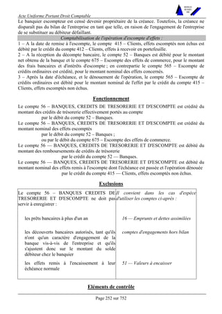 Acte Uniforme Portant Droit Comptable 
Page 252 sur 752 
NOUVELLES 
METHODES 
SARL 
Le banquier escompteur est censé devenir propriétaire de la créance. Toutefois, la créance ne 
disparaît pas du bilan de l'entreprise en tant que telle, en raison de l'engagement de l'entreprise 
de se substituer au débiteur défaillant. 
Comptabilisation de l'opération d'escompte d'effets : 
1 – A la date de remise à l'escompte, le compte 415 – Clients, effets escomptés non échus est 
débité par le crédit du compte 412 – Clients, effets à recevoir en portefeuille. 
2 – A la réception du décompte bancaire, le compte 52 – Banques est débité pour le montant 
net obtenu de la banque et le compte 675 – Escompte des effets de commerce, pour le montant 
des frais bancaires et d'intérêts d'escompte ; en contrepartie le compte 565 – Escompte de 
crédits ordinaires est crédité, pour le montant nominal des effets concernés. 
3 – Après la date d'échéance, et le dénouement de l'opération, le compte 565 – Escompte de 
crédits ordinaires est débité pour le montant nominal de l'effet par le crédit du compte 415 – 
Clients, effets escomptés non échus. 
Fonctionnement 
Le compte 56 – BANQUES, CREDITS DE TRESORERIE ET D'ESCOMPTE est crédité du 
montant des crédits de trésorerie effectivement portés au compte 
par le débit du compte 52 – Banques. 
Le compte 56 – BANQUES, CREDITS DE TRESORERIE ET D'ESCOMPTE est crédité du 
montant nominal des effets escomptés 
par le débit du compte 52 – Banques ; 
ou par le débit du compte 675 – Escompte des effets de commerce. 
Le compte 56 — BANQUES, CREDITS DE TRESORERIE ET D'ESCOMPTE est débité du 
montant des remboursements de crédits de trésorerie 
par le crédit du compte 52 — Banques. 
Le compte 56 — BANQUES, CREDITS DE TRESORERIE ET D'ESCOMPTE est débité du 
montant nominal des effets remis à l'escompte dont l'échéance est passée et l'opération dénouée 
par le crédit du compte 415 — Clients, effets escomptés non échus. 
Exclusions 
Le compte 56 – BANQUES CREDITS DE 
TRESORERIE ET D'ESCOMPTE ne doit pas 
servir à enregistrer : 
Il convient dans les cas d'espèce 
d'utiliser les comptes ci-après : 
les prêts bancaires à plus d'un an 16 — Emprunts et dettes assimilées 
les découverts bancaires autorisés, tant qu'ils 
n'ont qu'un caractère d'engagement de la 
banque vis-à-vis de l'entreprise et qu'ils 
s'ajustent donc sur le montant du solde 
débiteur chez le banquier 
comptes d'engagements hors bilan 
les effets remis à l'encaissement à leur 
échéance normale 
51 — Valeurs à encaisser 
Eléments de contrôle 
 