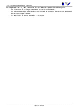 Acte Uniforme Portant Droit Comptable 
Page 253 sur 752 
NOUVELLES 
METHODES 
SARL 
Le compte 56 — BANQUES, CREDITS DE TRESORERIE peut être contrôlé à partir : 
• des attestations de la banque concernant les crédits de trésorerie ; 
• des relevés bancaires, étant entendu que le crédit de trésorerie doit avoir été positionné 
au crédit du compte courant ; 
• des bordereaux de remise des effets à l'escompte. 
 