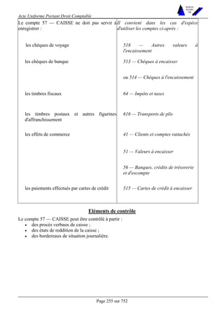 Acte Uniforme Portant Droit Comptable 
Page 255 sur 752 
NOUVELLES 
METHODES 
SARL 
Le compte 57 — CAISSE ne doit pas servir à 
enregistrer : 
Il convient dans les cas d'espèce 
d'utiliser les comptes ci-après : 
les chèques de voyage 518 — Autres valeurs à 
l'encaissement 
les chèques de banque 513 — Chèques à encaisser 
ou 514 — Chèques à l'encaissement 
les timbres fiscaux 64 — Impôts et taxes 
les timbres postaux et autres figurines 
d'affranchissement 
616 — Transports de plis 
41 — Clients et comptes rattachés 
51 — Valeurs à encaisser 
les effets de commerce 
56 — Banques, crédits de trésorerie 
et d'escompte 
les paiements effectués par cartes de crédit 515 — Cartes de crédit à encaisser 
Eléments de contrôle 
Le compte 57 — CAISSE peut être contrôlé à partir : 
• des procès verbaux de caisse ; 
• des états de reddition de la caisse ; 
• des bordereaux de situation journalière. 
 