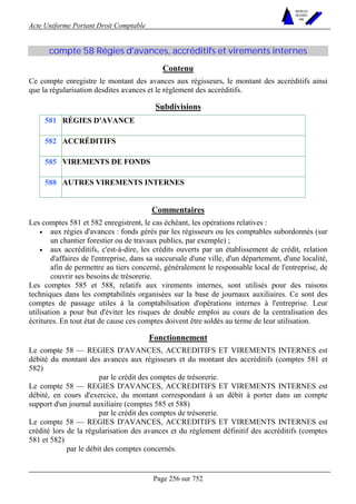 Acte Uniforme Portant Droit Comptable 
Page 256 sur 752 
NOUVELLES 
METHODES 
SARL 
compte 58 Régies d'avances, accréditifs et virements internes 
Contenu 
Ce compte enregistre le montant des avances aux régisseurs, le montant des accréditifs ainsi 
que la régularisation desdites avances et le règlement des accréditifs. 
Subdivisions 
581 RÉGIES D'AVANCE 
582 ACCRÉDITIFS 
585 VIREMENTS DE FONDS 
588 AUTRES VIREMENTS INTERNES 
Commentaires 
Les comptes 581 et 582 enregistrent, le cas échéant, les opérations relatives : 
• aux régies d'avances : fonds gérés par les régisseurs ou les comptables subordonnés (sur 
un chantier forestier ou de travaux publics, par exemple) ; 
• aux accréditifs, c'est-à-dire, les crédits ouverts par un établissement de crédit, relation 
d'affaires de l'entreprise, dans sa succursale d'une ville, d'un département, d'une localité, 
afin de permettre au tiers concerné, généralement le responsable local de l'entreprise, de 
couvrir ses besoins de trésorerie. 
Les comptes 585 et 588, relatifs aux virements internes, sont utilisés pour des raisons 
techniques dans les comptabilités organisées sur la base de journaux auxiliaires. Ce sont des 
comptes de passage utiles à la comptabilisation d'opérations internes à l'entreprise. Leur 
utilisation a pour but d'éviter les risques de double emploi au cours de la centralisation des 
écritures. En tout état de cause ces comptes doivent être soldés au terme de leur utilisation. 
Fonctionnement 
Le compte 58 — REGIES D'AVANCES, ACCREDITIFS ET VIREMENTS INTERNES est 
débité du montant des avances aux régisseurs et du montant des accréditifs (comptes 581 et 
582) 
par le crédit des comptes de trésorerie. 
Le compte 58 — REGIES D'AVANCES, ACCREDITIFS ET VIREMENTS INTERNES est 
débité, en cours d'exercice, du montant correspondant à un débit à porter dans un compte 
support d'un journal auxiliaire (comptes 585 et 588) 
par le crédit des comptes de trésorerie. 
Le compte 58 — REGIES D'AVANCES, ACCREDITIFS ET VIREMENTS INTERNES est 
crédité lors de la régularisation des avances et du règlement définitif des accréditifs (comptes 
581 et 582) 
par le débit des comptes concernés. 
 