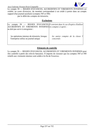 Acte Uniforme Portant Droit Comptable 
Page 257 sur 752 
NOUVELLES 
METHODES 
SARL 
Le compte 58 — REGIES D'AVANCES, ACCREDITIFS ET VIREMENTS INTERNES est 
crédité, en cours d'exercice, du montant correspondant à un crédit à porter dans un compte 
support d'un journal auxiliaire (comptes 585 et 588) 
par le débit des comptes de trésorerie. 
Exclusions 
Le compte 58 — REGIES D'AVANCES, 
ACCREDITIFS ET VIREMENTS INTERNES 
ne doit pas servir à enregistrer : 
Il convient dans le cas d'espèce d'utiliser 
les comptes ci-après : 
les opérations internes de trésorerie, lorsque 
l'entreprise utilise un journal unique 
les autres comptes de la classe 5 
concernés 
Eléments de contrôle 
Le compte 58 — REGIES D'AVANCES, ACCREDITIFS ET VIREMENTS INTERNES peut 
être contrôlé à partir des relevés bancaires. Il importe de s'assurer que les comptes 585 et 588 
relatifs aux virements internes sont soldés à la fin de l'exercice. 
 
