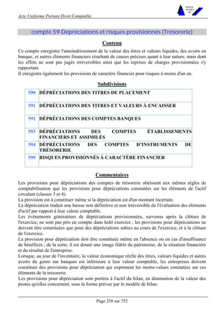 Acte Uniforme Portant Droit Comptable 
Page 258 sur 752 
NOUVELLES 
METHODES 
SARL 
compte 59 Dépréciations et risques provisionnés (Trésorerie) 
Contenu 
Ce compte enregistre l'amoindrissement de la valeur des titres et valeurs liquides, des avoirs en 
banque, et autres éléments financiers résultant de causes précises quant à leur nature, mais dont 
les effets ne sont pas jugés irréversibles ainsi que les reprises de charges provisionnées s'y 
rapportant. 
Il enregistre également les provisions de caractère financier pour risques à moins d'un an. 
Subdivisions 
590 DÉPRÉCIATIONS DES TITRES DE PLACEMENT 
591 DÉPRÉCIATIONS DES TITRES ET VALEURS À ENCAISSER 
592 DÉPRÉCIATIONS DES COMPTES BANQUES 
593 DÉPRÉCIATIONS DES COMPTES ÉTABLISSEMENTS 
FINANCIERS ET ASSIMILÉS 
594 DÉPRÉCIATIONS DES COMPTES D’INSTRUMENTS DE 
TRÉSORERIE 
599 RISQUES PROVISIONNÉS À CARACTÈRE FINANCIER 
Commentaires 
Les provisions pour dépréciations des comptes de trésorerie obéissent aux mêmes règles de 
comptabilisation que les provisions pour dépréciations constatées sur les éléments de l'actif 
circulant (classes 3 et 4). 
La provision est à constituer même si la dépréciation est d'un montant incertain. 
La dépréciation traduit une baisse non définitive et non irréversible de l'évaluation des éléments 
d'actif par rapport à leur valeur comptable. 
Les événements générateurs de dépréciations provisionnées, survenus après la clôture de 
l'exercice, ne sont pas pris en compte dans ledit exercice ; les provisions pour dépréciations ne 
doivent être constituées que pour des dépréciations subies au cours de l'exercice, et à la clôture 
de l'exercice. 
La provision pour dépréciation doit être constituée même en l'absence ou en cas d'insuffisance 
de bénéfices ; de la sorte, il est donné une image fidèle du patrimoine, de la situation financière 
et du résultat de l'entreprise. 
Lorsque, au jour de l'inventaire, la valeur économique réelle des titres, valeurs liquides et autres 
avoirs du genre sur banques est inférieure à leur valeur comptable, les entreprises doivent 
constituer des provisions pour dépréciation qui expriment les moins-values constatées sur ces 
éléments de la trésorerie. 
Les provisions pour dépréciation sont portées à l'actif du bilan, en diminution de la valeur des 
postes qu'elles concernent, sous la forme prévue par le modèle de bilan. 
 