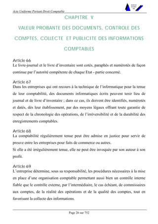 Acte Uniforme Portant Droit Comptable 
Page 26 sur 752 
NOUVELLES 
METHODES 
SARL 
CHAPITRE V 
VALEUR PROBANTE DES DOCUMENTS, CONTROLE DES 
COMPTES, COLLECTE ET PUBLICITE DES INFORMATIONS 
COMPTABLES 
Article 66 
Le livre-journal et le livre d’inventaire sont cotés, paraphés et numérotés de façon 
continue par l’autorité compétente de chaque Etat - partie concerné. 
Article 67 
Dans les entreprises qui ont recours à la technique de l’informatique pour la tenue 
de leur comptabilité, des documents informatiques écrits peuvent tenir lieu de 
journal et de livre d’inventaire ; dans ce cas, ils doivent être identifiés, numérotés 
et datés, dès leur établissement, par des moyens légaux offrant toute garantie de 
respect de la chronologie des opérations, de l’irréversibilité et de la durabilité des 
enregistrements comptables. 
Article 68 
La comptabilité régulièrement tenue peut être admise en justice pour servir de 
preuve entre les entreprises pour faits de commerce ou autres. 
Si elle a été irrégulièrement tenue, elle ne peut être invoquée par son auteur à son 
profit. 
Article 69 
L’entreprise détermine, sous sa responsabilité, les procédures nécessaires à la mise 
en place d’une organisation comptable permettant aussi bien un contrôle interne 
fiable que le contrôle externe, par l’intermédiaire, le cas échéant, de commissaires 
aux comptes, de la réalité des opérations et de la qualité des comptes, tout en 
favorisant la collecte des informations. 
 