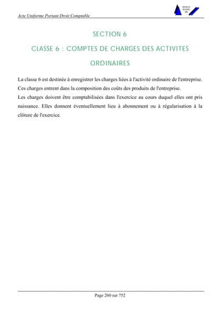 Acte Uniforme Portant Droit Comptable 
Page 260 sur 752 
NOUVELLES 
METHODES 
SARL 
SECTION 6 
CLASSE 6 : COMPTES DE CHARGES DES ACTIVITES 
ORDINAIRES 
La classe 6 est destinée à enregistrer les charges liées à l'activité ordinaire de l'entreprise. 
Ces charges entrent dans la composition des coûts des produits de l'entreprise. 
Les charges doivent être comptabilisées dans l'exercice au cours duquel elles ont pris 
naissance. Elles donnent éventuellement lieu à abonnement ou à régularisation à la 
clôture de l'exercice. 
 