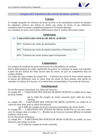 Acte Uniforme Portant Droit Comptable 
Page 265 sur 752 
NOUVELLES 
METHODES 
SARL 
compte 603 Variations des stocks de biens achetés 
Contenu 
Ce compte enregistre les variations de stocks de biens et de marchandises achetés en retraçant 
les opérations relatives aux entrées en stocks, aux sorties de stocks, et aux différences 
constatées entre l'inventaire comptable permanent et l'inventaire physique. 
Les variations de stocks sont évaluées différemment selon le système d'inventaire utilisé. 
Subdivisions 
VARIATIONS DES STOCKS DE BIENS ACHETÉS 
6031 Variations des stocks de marchandises 
6032 Variations des stocks de matières premières et fournitures liées 
603 
6033 Variations des stocks d'autres approvisionnements 
Commentaires 
Les comptes de variations de stocks peuvent être de solde débiteur ou créditeur. 
Pour la détermination des soldes significatifs de gestion, les variations de stocks sont calculées 
à partir du prix d'achat des biens inscrits dans les stocks, tel qu'il est comptabilisé dans les 
comptes d'achats. 
Les soldes des sous-comptes du compte 603 — Variations des stocks de biens achetés donnent 
la mesure des différences entre la valeur brute des stocks de biens achetés, telle qu'elle est 
constatée à la clôture de l'exercice, et la valeur brute correspondante à l'ouverture de l'exercice. 
Fonctionnement 
En cas d'inventaire intermittent, à la clôture de l'exercice : 
Le compte 603 — VARIATIONS DES STOCKS DE BIENS ACHETES est débité de la valeur 
du stock initial() 
par le crédit des comptes de stocks concernés (pour solde des stocks 
initiaux). 
Le compte 603 — VARIATIONS DES STOCKS DE BIENS ACHETES est crédité de la 
valeur du stock final, pour sa valeur d'inventaire() 
par le débit des comptes de stocks concernés (constatation des stocks finals). 
Le compte 603 — VARIATIONS DES STOCKS DE BIENS ACHETES est viré pour solde, 
avec les charges, dans le compte 13 — Résultat net de l'exercice (montant débiteur ou montant 
créditeur, selon le cas). 
En cas d'inventaire permanent : 
Le compte 603 — VARIATIONS DES STOCKS DE BIENS ACHETES est crédité, en cours 
d'exercice, des entrées en stocks 
par le débit des comptes de stocks concernés. 
 