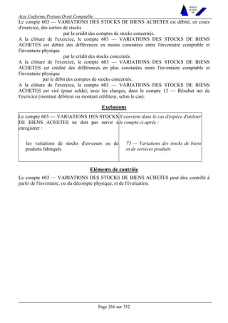 Acte Uniforme Portant Droit Comptable 
Page 266 sur 752 
NOUVELLES 
METHODES 
SARL 
Le compte 603 — VARIATIONS DES STOCKS DE BIENS ACHETES est débité, en cours 
d'exercice, des sorties de stocks 
par le crédit des comptes de stocks concernés. 
A la clôture de l'exercice, le compte 603 — VARIATIONS DES STOCKS DE BIENS 
ACHETES est débité des différences en moins constatées entre l'inventaire comptable et 
l'inventaire physique 
par le crédit des stocks concernés. 
A la clôture de l'exercice, le compte 603 — VARIATIONS DES STOCKS DE BIENS 
ACHETES est crédité des différences en plus constatées entre l'inventaire comptable et 
l'inventaire physique 
par le débit des comptes de stocks concernés. 
A la clôture de l'exercice, le compte 603 — VARIATIONS DES STOCKS DE BIENS 
ACHETES est viré (pour solde), avec les charges, dans le compte 13 — Résultat net de 
l'exercice (montant débiteur ou montant créditeur, selon le cas). 
Exclusions 
Le compte 603 — VARIATIONS DES STOCKS 
DE BIENS ACHETES ne doit pas servir à 
enregistrer : 
Il convient dans le cas d'espèce d'utiliser 
le compte ci-après : 
les variations de stocks d'en-cours ou de 
produits fabriqués 
73 — Variations des stocks de biens 
et de services produits 
Eléments de contrôle 
Le compte 603 — VARIATIONS DES STOCKS DE BIENS ACHETES peut être contrôlé à 
partir de l'inventaire, ou du décompte physique, et de l'évaluation. 
 