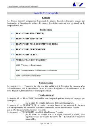 Acte Uniforme Portant Droit Comptable 
Page 267 sur 752 
NOUVELLES 
METHODES 
SARL 
compte 61 Transports 
Contenu 
Les frais de transport comprennent le montant des charges de port ou transports engagés par 
l'entreprise, à l'occasion des achats, des ventes, des déplacements de son personnel ou de 
l'expédition de plis. 
Subdivisions 
611 TRANSPORTS SUR ACHATS() 
612 TRANSPORTS SUR VENTES 
613 TRANSPORTS POUR LE COMPTE DE TIERS 
614 TRANSPORTS DU PERSONNEL 
616 TRANSPORTS DE PLIS 
AUTRES FRAIS DE TRANSPORT 
6181 Voyages et déplacements 
6182 Transports entre établissements ou chantiers 
618 
6183 Transports administratifs 
Commentaires 
Le compte 616 — Transports de plis peut être débité soit à l'occasion du paiement d'un 
affranchissement, soit à l'occasion de l'achat à l'avance de figurines d'affranchissement ou de 
bons de courses, représentatifs de courses par coursier. 
Fonctionnement 
Le compte 61 — TRANSPORTS est débité des charges de port ou transports engagées par 
l'entreprise 
par le crédit des comptes de tiers ou de trésorerie concernés. 
Le compte 61 — TRANSPORTS est crédité, en cours d'exercice, du montant des factures 
d'avoir représentant des réductions à caractère commercial ou des annulations de factures 
par le débit des comptes fournisseurs concernés. 
Le compte 61 — TRANSPORTS est crédité, à la clôture de l'exercice 
par le débit : du compte 476 — Charges constatées d'avance, pour 
régularisation ou par le débit du compte 13 — Résultat net de l'exercice 
(pour solde). 
 