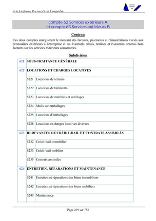 Acte Uniforme Portant Droit Comptable 
Page 269 sur 752 
NOUVELLES 
METHODES 
SARL 
compte 62 Services extérieurs A 
et compte 63 Services extérieurs B 
Contenu 
Ces deux comptes enregistrent le montant des factures, paiements et rémunérations versés aux 
prestataires extérieurs à l'entreprise et les éventuels rabais, remises et ristournes obtenus hors 
factures sur les services extérieurs consommés. 
Subdivision 
621 SOUS-TRAITANCE GÉNÉRALE 
LOCATIONS ET CHARGES LOCATIVES 
6221 Locations de terrains 
6222 Locations de bâtiments 
6223 Locations de matériels et outillages 
6224 Malis sur emballages 
6225 Locations d'emballages 
622 
6228 Locations et charges locatives diverses 
REDEVANCES DE CRÉDIT-BAIL ET CONTRATS ASSIMILÉS 
6232 Crédit-bail immobilier 
6233 Crédit-bail mobilier 
623 
6235 Contrats assimilés 
ENTRETIEN, RÉPARATIONS ET MAINTENANCE 
6241 Entretien et réparations des biens immobiliers 
6242 Entretien et réparations des biens mobiliers 
624 
6243 Maintenance 
 