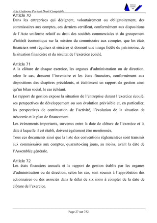 Acte Uniforme Portant Droit Comptable 
Page 27 sur 752 
NOUVELLES 
METHODES 
SARL 
Article 70 
Dans les entreprises qui désignent, volontairement ou obligatoirement, des 
commissaires aux comptes, ces derniers certifient, conformément aux dispositions 
de l’Acte uniforme relatif au droit des sociétés commerciales et du groupement 
d’intérêt économique sur la mission du commissaire aux comptes, que les états 
financiers sont réguliers et sincères et donnent une image fidèle du patrimoine, de 
la situation financière et du résultat de l’exercice écoulé. 
Article 71 
A la clôture de chaque exercice, les organes d’administration ou de direction, 
selon le cas, dressent l’inventaire et les états financiers, conformément aux 
dispositions des chapitres précédents, et établissent un rapport de gestion ainsi 
qu’un bilan social, le cas échéant. 
Le rapport de gestion expose la situation de l’entreprise durant l’exercice écoulé, 
ses perspectives de développement ou son évolution prévisible et, en particulier, 
les perspectives de continuation de l’activité, l’évolution de la situation de 
trésorerie et le plan de financement. 
Les événements importants, survenus entre la date de clôture de l’exercice et la 
date à laquelle il est établi, doivent également être mentionnés. 
Tous ces documents ainsi que la liste des conventions réglementées sont transmis 
aux commissaires aux comptes, quarante-cinq jours, au moins, avant la date de 
l’Assemblée générale. 
Article 72 
Les états financiers annuels et le rapport de gestion établis par les organes 
d’administration ou de direction, selon les cas, sont soumis à l’approbation des 
actionnaires ou des associés dans le délai de six mois à compter de la date de 
clôture de l’exercice. 
 