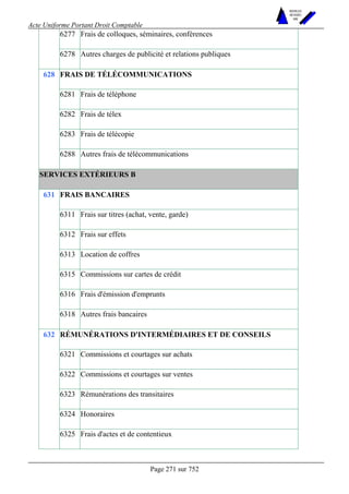 Acte Uniforme Portant Droit Comptable 
Page 271 sur 752 
NOUVELLES 
METHODES 
SARL 
6277 Frais de colloques, séminaires, conférences 
6278 Autres charges de publicité et relations publiques 
FRAIS DE TÉLÉCOMMUNICATIONS 
6281 Frais de téléphone 
6282 Frais de télex 
6283 Frais de télécopie 
628 
6288 Autres frais de télécommunications 
SERVICES EXTÉRIEURS B 
FRAIS BANCAIRES 
6311 Frais sur titres (achat, vente, garde) 
6312 Frais sur effets 
6313 Location de coffres 
6315 Commissions sur cartes de crédit 
6316 Frais d'émission d'emprunts 
631 
6318 Autres frais bancaires 
RÉMUNÉRATIONS D'INTERMÉDIAIRES ET DE CONSEILS 
6321 Commissions et courtages sur achats 
6322 Commissions et courtages sur ventes 
6323 Rémunérations des transitaires 
6324 Honoraires 
632 
6325 Frais d'actes et de contentieux 
 