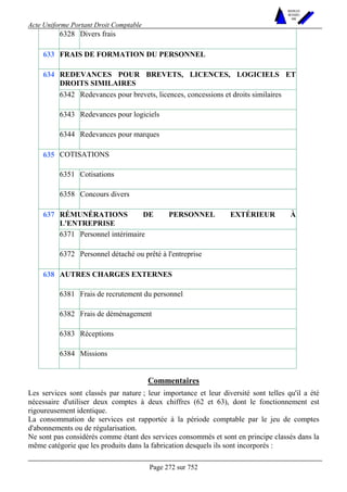 Acte Uniforme Portant Droit Comptable 
Page 272 sur 752 
NOUVELLES 
METHODES 
SARL 
6328 Divers frais 
633 FRAIS DE FORMATION DU PERSONNEL 
REDEVANCES POUR BREVETS, LICENCES, LOGICIELS ET 
DROITS SIMILAIRES 
6342 Redevances pour brevets, licences, concessions et droits similaires 
6343 Redevances pour logiciels 
634 
6344 Redevances pour marques 
COTISATIONS 
6351 Cotisations 
635 
6358 Concours divers 
RÉMUNÉRATIONS DE PERSONNEL EXTÉRIEUR À 
L'ENTREPRISE 
6371 Personnel intérimaire 
637 
6372 Personnel détaché ou prêté à l'entreprise 
AUTRES CHARGES EXTERNES 
6381 Frais de recrutement du personnel 
6382 Frais de déménagement 
6383 Réceptions 
638 
6384 Missions 
Commentaires 
Les services sont classés par nature ; leur importance et leur diversité sont telles qu'il a été 
nécessaire d'utiliser deux comptes à deux chiffres (62 et 63), dont le fonctionnement est 
rigoureusement identique. 
La consommation de services est rapportée à la période comptable par le jeu de comptes 
d'abonnements ou de régularisation. 
Ne sont pas considérés comme étant des services consommés et sont en principe classés dans la 
même catégorie que les produits dans la fabrication desquels ils sont incorporés : 
 