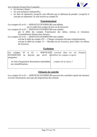 Acte Uniforme Portant Droit Comptable 
Page 273 sur 752 
NOUVELLES 
METHODES 
SARL 
• les travaux à façon ; 
• les sous-traitances industrielles ; 
• les frais de réparation, lorsqu'ils sont effectués par le fabricant du produit. Lorsqu'ils le 
sont par un réparateur, ils sont inscrits au compte 63. 
Fonctionnement 
Les comptes 62 et 63 — SERVICES EXTERIEURS sont débités 
par le crédit d'un compte de tiers ou de trésorerie. 
Les comptes 62 et 63 — SERVICES EXTERIEURS sont crédités 
par le débit des comptes Fournisseurs des rabais, remises et ristournes 
éventuellement obtenus hors factures. 
Les comptes 62 et 63 — SERVICES EXTERIEURS sont crédités 
soit par le débit du compte 476 — Charges constatées d'avance (régularisation), 
soit par le débit du compte 13 — Résultat net de l'exercice, pour solde à la clôture 
de l'exercice. 
Exclusions 
Les comptes 62 et 63 — SERVICES 
EXTERIEURS ne doivent pas servir à 
enregistrer : 
Il convient dans les cas d'espèce 
d'utiliser les comptes ci-après : 
les frais d'acquisition directement rattachables 
aux immobilisations 
comptes de la classe 2 
Eléments de contrôle 
Les comptes 62 et 63 — SERVICES EXTERIEURS peuvent être contrôlés à partir des factures 
et avoirs fournisseurs ainsi que des dispositions des contrats. 
 
