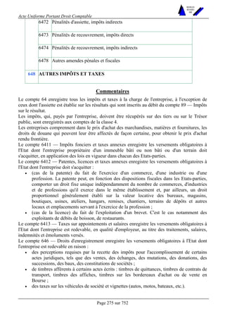 Acte Uniforme Portant Droit Comptable 
Page 275 sur 752 
NOUVELLES 
METHODES 
SARL 
6472 Pénalités d'assiette, impôts indirects 
6473 Pénalités de recouvrement, impôts directs 
6474 Pénalités de recouvrement, impôts indirects 
6478 Autres amendes pénales et fiscales 
648 AUTRES IMPÔTS ET TAXES 
Commentaires 
Le compte 64 enregistre tous les impôts et taxes à la charge de l'entreprise, à l'exception de 
ceux dont l'assiette est établie sur les résultats qui sont inscrits au débit du compte 89 — Impôts 
sur le résultat. 
Les impôts, qui, payés par l'entreprise, doivent être récupérés sur des tiers ou sur le Trésor 
public, sont enregistrés aux comptes de la classe 4. 
Les entreprises comprennent dans le prix d'achat des marchandises, matières et fournitures, les 
droits de douane qui peuvent leur être affectés de façon certaine, pour obtenir le prix d'achat 
rendu frontière. 
Le compte 6411 — Impôts fonciers et taxes annexes enregistre les versements obligatoires à 
l'Etat dont l'entreprise propriétaire d'un immeuble bâti ou non bâti ou d'un terrain doit 
s'acquitter, en application des lois en vigueur dans chacun des Etats-parties. 
Le compte 6412 — Patentes, licences et taxes annexes enregistre les versements obligatoires à 
l'Etat dont l'entreprise doit s'acquitter : 
• (cas de la patente) du fait de l'exercice d'un commerce, d'une industrie ou d'une 
profession. La patente peut, en fonction des dispositions fiscales dans les Etats-parties, 
comporter un droit fixe unique indépendamment du nombre de commerces, d'industries 
et de professions qu'il exerce dans le même établissement et, par ailleurs, un droit 
proportionnel généralement établi sur la valeur locative des bureaux, magasins, 
boutiques, usines, ateliers, hangars, remises, chantiers, terrains de dépôts et autres 
locaux et emplacements servant à l'exercice de la profession ; 
• (cas de la licence) du fait de l'exploitation d'un brevet. C'est le cas notamment des 
exploitants de débits de boisson, de restaurants. 
Le compte 6413 — Taxes sur appointements et salaires enregistre les versements obligatoires à 
l'Etat dont l'entreprise est redevable, en qualité d'employeur, au titre des traitements, salaires, 
indemnités et émoluments versés. 
Le compte 646 — Droits d'enregistrement enregistre les versements obligatoires à l'Etat dont 
l'entreprise est redevable en raison : 
• des perceptions requises par la recette des impôts pour l'accomplissement de certains 
actes juridiques, tels que des ventes, des échanges, des mutations, des donations, des 
successions, des baux, des constitutions de sociétés ; 
• de timbres afférents à certains actes écrits : timbres de quittances, timbres de contrats de 
transport, timbres des affiches, timbres sur les bordereaux d'achat ou de vente en 
Bourse ; 
• des taxes sur les véhicules de société et vignettes (autos, motos, bateaux, etc.). 
 