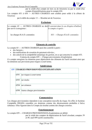 Acte Uniforme Portant Droit Comptable 
Page 278 sur 752 
NOUVELLES 
METHODES 
SARL 
par le crédit d'un compte de tiers ou de trésorerie ou par le crédit d'un 
compte d'immobilisations pour le compte 654. 
Les comptes 651 à 658 — AUTRES CHARGES sont crédités pour solde à la clôture de 
l'exercice 
par le débit du compte 13 — Résultat net de l'exercice. 
Exclusions 
Le compte 65 — AUTRES CHARGES ne doit 
pas servir à enregistrer : 
Il convient dans le cas d'espèce d'utiliser 
le compte ci-après : 
les charges H.A.O. constatées 831 — Charges H.A.O. constatées 
Eléments de contrôle 
Le compte 65 — AUTRES CHARGES peut être contrôlé à partir : 
• des factures ; 
• des notifications de cessation de paiement relevées ; 
• des calculs de la comptabilité analytique de gestion, en ce qui concerne le compte 653. 
Contenu du compte 659 — Charges provisionnées d'exploitation 
Ce compte enregistre les dotations pour dépréciation des éléments de l'actif circulant ainsi que 
les dotations aux provisions pour risques à court terme. 
Subdivisions 
CHARGES PROVISIONNÉES D'EXPLOITATION 
6591 sur risques à court terme 
6593 sur stocks 
6594 sur créances 
659 
6598 Autres charges provisionnées 
Commentaires 
Les charges provisionnées répondent à une conception nouvelle du risque. En effet, le Système 
Comptable OHADA considère ces dotations comme des décaissements probables à brève 
échéance. Elles figurent dans le Compte de résultat comme des charges externes. 
Fonctionnement 
Le compte 659 — CHARGES PROVISIONNEES d'exploitation est débité 
par le crédit des comptes de dépréciation de l'actif circulant, comptes 39 
et 49, sauf 499 (actifs soustractifs). 
 