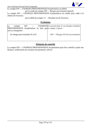 Acte Uniforme Portant Droit Comptable 
Page 279 sur 752 
NOUVELLES 
METHODES 
SARL 
Le compte 659 — CHARGES PROVISIONNEES d'exploitation est débité 
par le crédit du compte 499 — Risques provisionnés (passif). 
Le compte 659 — CHARGES PROVISIONNEES d'exploitation est crédité pour solde à la 
clôture de l'exercice 
par le débit du compte 13 — Résultat net de l'exercice. 
Exclusions 
Le compte 659 — CHARGES 
PROVISIONNEES d'exploitation ne doit pas 
servir à enregistrer : 
Il convient dans le cas d'espèce d'utiliser 
le compte ci-après : 
les charges provisionnées H.A.O. 839 — Charges H.A.O. provisionnées 
Eléments de contrôle 
Le compte 659 — CHARGES PROVISIONNEES d'exploitation peut être contrôlé à partir des 
factures, notifications de cessation de paiements, relevés. 
 
