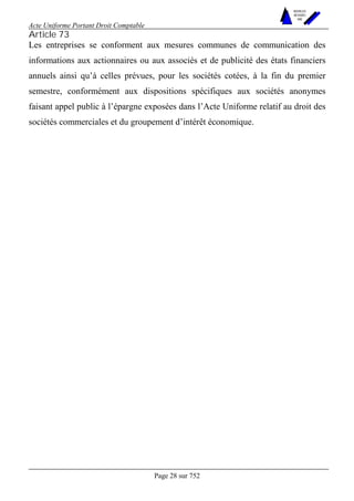 Acte Uniforme Portant Droit Comptable 
Page 28 sur 752 
NOUVELLES 
METHODES 
SARL 
Article 73 
Les entreprises se conforment aux mesures communes de communication des 
informations aux actionnaires ou aux associés et de publicité des états financiers 
annuels ainsi qu’à celles prévues, pour les sociétés cotées, à la fin du premier 
semestre, conformément aux dispositions spécifiques aux sociétés anonymes 
faisant appel public à l’épargne exposées dans l’Acte Uniforme relatif au droit des 
sociétés commerciales et du groupement d’intérêt économique. 
 