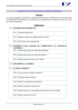 Acte Uniforme Portant Droit Comptable 
Page 284 sur 752 
NOUVELLES 
METHODES 
SARL 
compte 67 Frais financiers et charges assimilées 
Contenu 
Ce compte enregistre l'ensemble des charges financières dues à différents tiers intervenant dans 
le financement de l'entreprise (à l'exclusion de la rémunération des capitaux propres et à celle 
des services bancaires). 
Subdivisions 
INTÉRÊTS DES EMPRUNTS 
6711 Emprunts obligataires 
6712 Emprunts auprès des établissements de crédit 
671 
6713 Dettes liées à des participations 
INTÉRÊTS DANS LOYERS DE CRÉDIT-BAIL ET CONTRATS 
ASSIMILÉS 
6721 Intérêts dans loyers de crédit-bail immobilier 
6722 Intérêts dans loyers de crédit-bail mobilier 
672 
6723 Intérêts dans loyers des autres contrats 
673 ESCOMPTES ACCORDÉS 
AUTRES INTÉRÊTS 
6741 Avances reçues et dépôts créditeurs 
6742 Comptes courants bloqués 
6743 Intérêts sur obligations cautionnées 
6744 Intérêts sur dettes commerciales 
6745 Intérêts bancaires et sur opérations de trésorerie et d’escompte 
674 
6748 Intérêts sur dettes diverses 
 