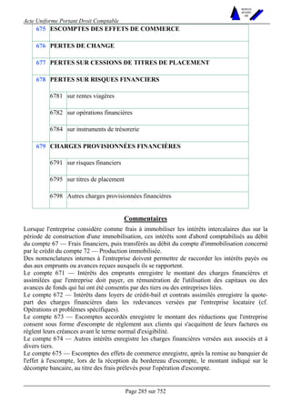 Acte Uniforme Portant Droit Comptable 
Page 285 sur 752 
NOUVELLES 
METHODES 
SARL 
675 ESCOMPTES DES EFFETS DE COMMERCE 
676 PERTES DE CHANGE 
677 PERTES SUR CESSIONS DE TITRES DE PLACEMENT 
PERTES SUR RISQUES FINANCIERS 
6781 sur rentes viagères 
6782 sur opérations financières 
678 
6784 sur instruments de trésorerie 
CHARGES PROVISIONNÉES FINANCIÈRES 
6791 sur risques financiers 
6795 sur titres de placement 
679 
6798 Autres charges provisionnées financières 
Commentaires 
Lorsque l'entreprise considère comme frais à immobiliser les intérêts intercalaires dus sur la 
période de construction d'une immobilisation, ces intérêts sont d'abord comptabilisés au débit 
du compte 67 — Frais financiers, puis transférés au débit du compte d'immobilisation concerné 
par le crédit du compte 72 — Production immobilisée. 
Des nomenclatures internes à l'entreprise doivent permettre de raccorder les intérêts payés ou 
dus aux emprunts ou avances reçues auxquels ils se rapportent. 
Le compte 671 — Intérêts des emprunts enregistre le montant des charges financières et 
assimilées que l'entreprise doit payer, en rémunération de l'utilisation des capitaux ou des 
avances de fonds qui lui ont été consentis par des tiers ou des entreprises liées. 
Le compte 672 — Intérêts dans loyers de crédit-bail et contrats assimilés enregistre la quote-part 
des charges financières dans les redevances versées par l'entreprise locataire (cf. 
Opérations et problèmes spécifiques). 
Le compte 673 — Escomptes accordés enregistre le montant des réductions que l'entreprise 
consent sous forme d'escompte de règlement aux clients qui s'acquittent de leurs factures ou 
règlent leurs créances avant le terme normal d'exigibilité. 
Le compte 674 — Autres intérêts enregistre les charges financières versées aux associés et à 
divers tiers. 
Le compte 675 — Escomptes des effets de commerce enregistre, après la remise au banquier de 
l'effet à l'escompte, lors de la réception du bordereau d'escompte, le montant indiqué sur le 
décompte bancaire, au titre des frais prélevés pour l'opération d'escompte. 
 