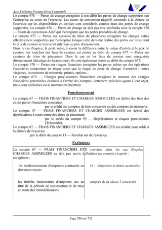 Acte Uniforme Portant Droit Comptable 
Page 286 sur 752 
NOUVELLES 
METHODES 
SARL 
Le compte 676 — Pertes de change enregistre à son débit les pertes de change supportées par 
l'entreprise au cours de l'exercice. Les écarts de conversion négatifs constatés à la clôture de 
l'exercice sur les disponibilités en devises sont considérés comme étant des pertes de change 
supportées. Le compte 676 — Pertes de change ne doit pas être confondu avec le compte 478 
— Ecarts de conversion-Actif qui n'enregistre que les pertes probables de change. 
Le compte 677 — Pertes sur cessions de titres de placement enregistre les charges nettes 
effectivement supportées par l'entreprise lorsque cette dernière réalise des pertes sur titres dont 
le prix de cession se trouverait inférieur au prix d'acquisition. 
Dans le cas d'espèce, la perte subie, à savoir la différence entre la valeur d'entrée et le prix de 
cession, net toutefois des frais de cession, est portée au débit du compte 677 — Pertes sur 
cessions de titres de placement. Dans le cas où les frais de cession sont enregistrés 
distinctement (décalage de facturations), ils sont également portés au débit du compte 677. 
Le compte 678 — Pertes sur risques financiers enregistre les pertes subies sur des opérations 
financières comportant un risque autre que le risque de perte de change. Exemples : rentes 
viagières, instruments de trésorerie, primes, options... 
Le compte 679 — Charges provisionnées financières enregistre le montant des charges 
financières potentielles évaluées à l'arrêté des comptes, nettement précisées quant à leur objet, 
mais dont l'échéance ou le montant est incertain. 
Fonctionnement 
Le compte 67 — FRAIS FINANCIERS ET CHARGES ASSIMILEES est débité des frais dus 
et des pertes financières constatées 
par le crédit des comptes de tiers concernés ou des comptes de trésorerie. 
Le compte 67 — FRAIS FINANCIERS ET CHARGES ASSIMILEES est débité des 
dépréciations à court terme des titres de placement 
par le crédit du compte 59 — Dépréciations et risques provisionnés 
(Trésorerie). 
Le compte 67 — FRAIS FINANCIERS ET CHARGES ASSIMILEES est crédité pour solde à 
la clôture de l'exercice 
par le débit du compte 13 — Résultat net de l'exercice. 
Exclusions 
Le compte 67 — FRAIS FINANCIERS ET 
CHARGES ASSIMILEES ne doit pas servir à 
enregistrer : 
Il convient dans les cas d'espèce 
d'utiliser les comptes ci-après : 
les remboursements d'emprunts contractés ou 
d'avances reçues 
16 — Emprunts et dettes assimilées 
les intérêts intercalaires d'emprunts dus au 
titre de la période de construction et de mise 
en route des immobilisations 
comptes de la classe 2 concernés 
 
