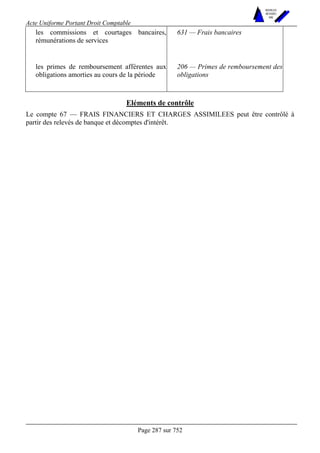 Acte Uniforme Portant Droit Comptable 
Page 287 sur 752 
NOUVELLES 
METHODES 
SARL 
les commissions et courtages bancaires, 
rémunérations de services 
631 — Frais bancaires 
les primes de remboursement afférentes aux 
obligations amorties au cours de la période 
206 — Primes de remboursement des 
obligations 
Eléments de contrôle 
Le compte 67 — FRAIS FINANCIERS ET CHARGES ASSIMILEES peut être contrôlé à 
partir des relevés de banque et décomptes d'intérêt. 
 