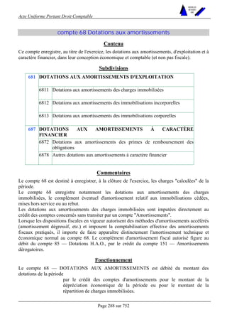 Acte Uniforme Portant Droit Comptable 
Page 288 sur 752 
NOUVELLES 
METHODES 
SARL 
compte 68 Dotations aux amortissements 
Contenu 
Ce compte enregistre, au titre de l'exercice, les dotations aux amortissements, d'exploitation et à 
caractère financier, dans leur conception économique et comptable (et non pas fiscale). 
Subdivisions 
DOTATIONS AUX AMORTISSEMENTS D'EXPLOITATION 
6811 Dotations aux amortissements des charges immobilisées 
6812 Dotations aux amortissements des immobilisations incorporelles 
681 
6813 Dotations aux amortissements des immobilisations corporelles 
DOTATIONS AUX AMORTISSEMENTS À CARACTÈRE 
FINANCIER 
6872 Dotations aux amortissements des primes de remboursement des 
obligations 
687 
6878 Autres dotations aux amortissements à caractère financier 
Commentaires 
Le compte 68 est destiné à enregistrer, à la clôture de l'exercice, les charges calculées de la 
période. 
Le compte 68 enregistre notamment les dotations aux amortissements des charges 
immobilisées, le complément éventuel d'amortissement relatif aux immobilisations cédées, 
mises hors service ou au rebut. 
Les dotations aux amortissements des charges immobilisées sont imputées directement au 
crédit des comptes concernés sans transiter par un compte Amortissements. 
Lorsque les dispositions fiscales en vigueur autorisent des méthodes d'amortissements accélérés 
(amortissement dégressif, etc.) et imposent la comptabilisation effective des amortissements 
fiscaux pratiqués, il importe de faire apparaître distinctement l'amortissement technique et 
économique normal au compte 68. Le complément d'amortissement fiscal autorisé figure au 
débit du compte 85 — Dotations H.A.O., par le crédit du compte 151 — Amortissements 
dérogatoires. 
Fonctionnement 
Le compte 68 — DOTATIONS AUX AMORTISSEMENTS est débité du montant des 
dotations de la période 
par le crédit des comptes d'amortissements pour le montant de la 
dépréciation économique de la période ou pour le montant de la 
répartition de charges immobilisées. 
 