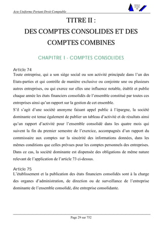Acte Uniforme Portant Droit Comptable 
Page 29 sur 752 
NOUVELLES 
METHODES 
SARL 
TITRE II : 
DES COMPTES CONSOLIDES ET DES 
COMPTES COMBINES 
CHAPITRE I - COMPTES CONSOLIDES 
Article 74 
Toute entreprise, qui a son siège social ou son activité principale dans l’un des 
Etats-parties et qui contrôle de manière exclusive ou conjointe une ou plusieurs 
autres entreprises, ou qui exerce sur elles une influence notable, établit et publie 
chaque année les états financiers consolidés de l’ensemble constitué par toutes ces 
entreprises ainsi qu’un rapport sur la gestion de cet ensemble. 
S’il s’agit d’une société anonyme faisant appel public à l’épargne, la société 
dominante est tenue également de publier un tableau d’activité et de résultats ainsi 
qu’un rapport d’activité pour l’ensemble consolidé dans les quatre mois qui 
suivent la fin du premier semestre de l’exercice, accompagnés d’un rapport du 
commissaire aux comptes sur la sincérité des informations données, dans les 
mêmes conditions que celles prévues pour les comptes personnels des entreprises. 
Dans ce cas, la société dominante est dispensée des obligations de même nature 
relevant de l’application de l’article 73 ci-dessus. 
Article 75 
L’établissement et la publication des états financiers consolidés sont à la charge 
des organes d’administration, de direction ou de surveillance de l’entreprise 
dominante de l’ensemble consolidé, dite entreprise consolidante. 
 
