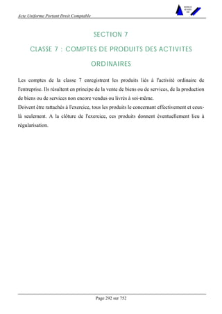 Acte Uniforme Portant Droit Comptable 
Page 292 sur 752 
NOUVELLES 
METHODES 
SARL 
SECTION 7 
CLASSE 7 : COMPTES DE PRODUITS DES ACTIVITES 
ORDINAIRES 
Les comptes de la classe 7 enregistrent les produits liés à l'activité ordinaire de 
l'entreprise. Ils résultent en principe de la vente de biens ou de services, de la production 
de biens ou de services non encore vendus ou livrés à soi-même. 
Doivent être rattachés à l'exercice, tous les produits le concernant effectivement et ceux-là 
seulement. A la clôture de l'exercice, ces produits donnent éventuellement lieu à 
régularisation. 
 