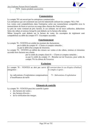 Acte Uniforme Portant Droit Comptable 
Page 295 sur 752 
NOUVELLES 
METHODES 
SARL 
7078 Autres produits accessoires 
Commentaires 
Le compte 701 est ouvert par les entreprises commerciales. 
Les entreprises qui ont seulement une activité industrielle utilisent les comptes 702 à 705. 
Les ventes sont comptabilisées dans l'entreprise selon une nomenclature compatible avec la 
nomenclature de biens et services en usage dans chacun des Etats-parties. 
Le prix de vente s'entend du prix facturé, le cas échéant, net de taxes collectées, déductions 
faites des rabais et remises lorsqu'ils sont déduits sur la facture elle-même. 
Même lorsqu'ils sont déduits sur la facture de vente, les escomptes de règlement sont 
comptabilisés au débit du compte 673 - Escomptes accordés. 
Fonctionnement 
Le compte 70 - VENTES est crédité du montant des facturations 
par le débit du compte 41 - Clients et comptes rattachés ; 
ou par le débit d'un compte de trésorerie. 
Le compte 70 - VENTES est débité des retours sur ventes et des rabais, remises et ristournes 
accordés hors factures aux clients 
par le crédit du compte client 41— Clients et comptes rattachés ; 
ou par le crédit du compte 13 - Résultat net de l'exercice, pour solde du 
compte 70 à la clôture de l'exercice 
Exclusions 
Le compte 70 - VENTES ne doit pas servir à 
enregistrer : 
Il convient dans le cas d'espèce d'utiliser 
le compte ci-après : 
les subventions d’exploitation compensatrices 
d’insuffisances de tarifs 
71 - Subventions d’exploitation 
Eléments de contrôle 
Le compte 70 - VENTES peut être contrôlé à partir 
• des factures de ventes ; 
• des factures d'avoirs ; 
• de la vérification des marges. 
 