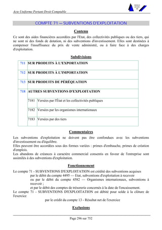 Acte Uniforme Portant Droit Comptable 
Page 296 sur 752 
NOUVELLES 
METHODES 
SARL 
COMPTE 71 — SUBVENTIONS D'EXPLOITATION 
Contenu 
Ce sont des aides financières accordées par l'Etat, des collectivités publiques ou des tiers, qui 
ne sont ni des fonds de dotation, ni des subventions d'investissement. Elles sont destinées à 
compenser l'insuffisance du prix de vente administré, ou à faire face à des charges 
d'exploitation. 
Subdivisions 
711 SUR PRODUITS À L'EXPORTATION 
712 SUR PRODUITS À L'IMPORTATION 
713 SUR PRODUITS DE PÉRÉQUATION 
AUTRES SUBVENTIONS D'EXPLOITATION 
7181 Versées par l'État et les collectivités publiques 
7182 Versées par les organismes internationaux 
718 
7183 Versées par des tiers 
Commentaires 
Les subventions d'exploitation ne doivent pas être confondues avec les subventions 
d'investissement ou d'équilibre. 
Elles peuvent être accordées sous des formes variées : primes d'embauche, primes de création 
d'emplois. 
Les abandons de créances à caractère commercial consentis en faveur de l'entreprise sont 
assimilés à des subventions d'exploitation. 
Fonctionnement 
Le compte 71 - SUBVENTIONS D'EXPLOITATION est crédité des subventions acquises 
par le débit du compte 4495 — Etat, subventions d'exploitation à recevoir 
ou par le débit du compte 4582 — Organismes internationaux, subventions à 
recevoir ; 
et par le débit des comptes de trésorerie concernés à la date de l'encaissement. 
Le compte 71 - SUBVENTIONS D'EXPLOITATION est débité pour solde à la clôture de 
l'exercice 
par le crédit du compte 13 - Résultat net de l'exercice 
Exclusions 
 