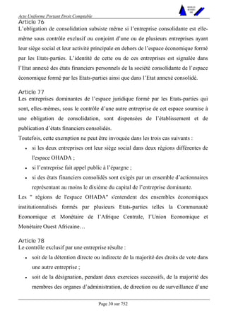 Acte Uniforme Portant Droit Comptable 
Page 30 sur 752 
NOUVELLES 
METHODES 
SARL 
Article 76 
L’obligation de consolidation subsiste même si l’entreprise consolidante est elle-même 
sous contrôle exclusif ou conjoint d’une ou de plusieurs entreprises ayant 
leur siège social et leur activité principale en dehors de l’espace économique formé 
par les Etats-parties. L’identité de cette ou de ces entreprises est signalée dans 
l’Etat annexé des états financiers personnels de la société consolidante de l’espace 
économique formé par les Etats-parties ainsi que dans l’Etat annexé consolidé. 
Article 77 
Les entreprises dominantes de l’espace juridique formé par les Etats-parties qui 
sont, elles-mêmes, sous le contrôle d’une autre entreprise de cet espace soumise à 
une obligation de consolidation, sont dispensées de l’établissement et de 
publication d’états financiers consolidés. 
Toutefois, cette exemption ne peut être invoquée dans les trois cas suivants : 
• si les deux entreprises ont leur siège social dans deux régions différentes de 
l'espace OHADA ; 
• si l’entreprise fait appel public à l’épargne ; 
• si des états financiers consolidés sont exigés par un ensemble d’actionnaires 
représentant au moins le dixième du capital de l’entreprise dominante. 
Les " régions de l'espace OHADA" s'entendent des ensembles économiques 
institutionnalisés formés par plusieurs Etats-parties telles la Communauté 
Economique et Monétaire de l’Afrique Centrale, l’Union Economique et 
Monétaire Ouest Africaine… 
Article 78 
Le contrôle exclusif par une entreprise résulte : 
• soit de la détention directe ou indirecte de la majorité des droits de vote dans 
une autre entreprise ; 
• soit de la désignation, pendant deux exercices successifs, de la majorité des 
membres des organes d’administration, de direction ou de surveillance d’une 
 