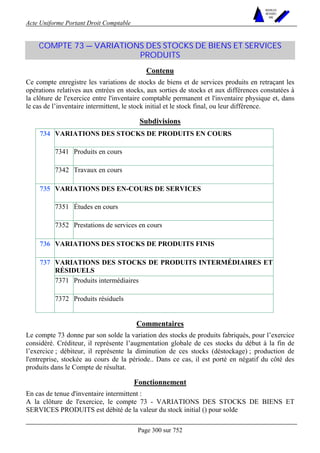 Acte Uniforme Portant Droit Comptable 
Page 300 sur 752 
NOUVELLES 
METHODES 
SARL 
COMPTE 73 — VARIATIONS DES STOCKS DE BIENS ET SERVICES 
PRODUITS 
Contenu 
Ce compte enregistre les variations de stocks de biens et de services produits en retraçant les 
opérations relatives aux entrées en stocks, aux sorties de stocks et aux différences constatées à 
la clôture de l'exercice entre l'inventaire comptable permanent et l'inventaire physique et, dans 
le cas de l’inventaire intermittent, le stock initial et le stock final, ou leur différence. 
Subdivisions 
VARIATIONS DES STOCKS DE PRODUITS EN COURS 
7341 Produits en cours 
734 
7342 Travaux en cours 
VARIATIONS DES EN-COURS DE SERVICES 
7351 Études en cours 
735 
7352 Prestations de services en cours 
736 VARIATIONS DES STOCKS DE PRODUITS FINIS 
VARIATIONS DES STOCKS DE PRODUITS INTERMÉDIAIRES ET 
RÉSIDUELS 
7371 Produits intermédiaires 
737 
7372 Produits résiduels 
Commentaires 
Le compte 73 donne par son solde la variation des stocks de produits fabriqués, pour l’exercice 
considéré. Créditeur, il représente l’augmentation globale de ces stocks du début à la fin de 
l’exercice ; débiteur, il représente la diminution de ces stocks (déstockage) ; production de 
l'entreprise, stockée au cours de la période.. Dans ce cas, il est porté en négatif du côté des 
produits dans le Compte de résultat. 
Fonctionnement 
En cas de tenue d'inventaire intermittent : 
A la clôture de l'exercice, le compte 73 - VARIATIONS DES STOCKS DE BIENS ET 
SERVICES PRODUITS est débité de la valeur du stock initial () pour solde 
 