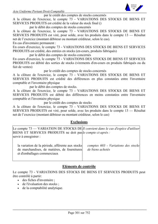 Acte Uniforme Portant Droit Comptable 
Page 301 sur 752 
NOUVELLES 
METHODES 
SARL 
par le crédit des comptes de stocks concernés 
A la clôture de l'exercice, le compte 73 - VARIATIONS DES STOCKS DE BIENS ET 
SERVICES PRODUITS est crédité de la valeur du stock final () 
par le débit des comptes de stocks concernés 
A la clôture de l'exercice, le compte 73 - VARIATIONS DES STOCKS DE BIENS ET 
SERVICES PRODUITS est viré, pour solde, avec les produits dans le compte 13 — Résultat 
net de l’exercice (montant débiteur ou montant créditeur, selon le cas). 
En cas d'inventaire permanent : 
En cours d'exercice, le compte 73 - VARIATIONS DES STOCKS DE BIENS ET SERVICES 
PRODUITS est crédité, des entrées en stocks (en-cours, produits fabriqués) 
par le débit des comptes de stocks concernés 
En cours d'exercice, le compte 73 - VARIATIONS DES STOCKS DE BIENS ET SERVICES 
PRODUITS est débité des sorties de stocks (virements d'en-cours en produits fabriqués ou du 
fait de ventes) 
par le crédit des comptes de stocks concernés 
A la clôture de l'exercice, le compte 73 - VARIATIONS DES STOCKS DE BIENS ET 
SERVICES PRODUITS est crédité des différences en plus constatées entre l'inventaire 
comptable et l'inventaire physique 
par le débit des comptes de stocks. 
A la clôture de l'exercice, le compte 73 - VARIATIONS DES STOCKS DE BIENS ET 
SERVICES PRODUITS est débité des différences en moins constatées entre l'inventaire 
comptable et l'inventaire physique 
par le crédit des comptes de stocks 
A la clôture de l'exercice, le compte 73 - VARIATIONS DES STOCKS DE BIENS ET 
SERVICES PRODUITS est viré, pour solde, avec les produits dans le compte 13 — Résultat 
net de l’exercice (montant débiteur ou montant créditeur, selon le cas) 
Exclusions 
Le compte 73 — VARIATION DE STOCKS DE 
BIENS ET SERVICES PRODUITS ne doit pas 
servir à enregistrer : 
Il convient dans le cas d'espèce d'utiliser 
le compte ci-après : 
la variation de la période, afférente aux stocks 
de marchandises, de matières, de fournitures 
et d'emballages commerciaux 
comptes 603 - Variations des stocks 
de biens achetés 
Eléments de contrôle 
Le compte 73 - VARIATIONS DES STOCKS DE BIENS ET SERVICES PRODUITS peut 
être contrôlé à partir: 
• des fiches d'inventaire ; 
• de l'évaluation des stocks ; 
• de la comptabilité analytique. 
 