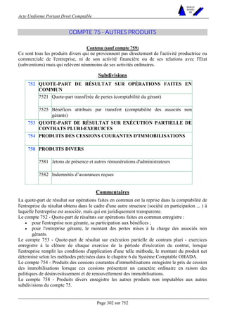 Acte Uniforme Portant Droit Comptable 
Page 302 sur 752 
NOUVELLES 
METHODES 
SARL 
COMPTE 75 - AUTRES PRODUITS 
Contenu (sauf compte 759) 
Ce sont tous les produits divers qui ne proviennent pas directement de l'activité productrice ou 
commerciale de l'entreprise, ni de son activité financière ou de ses relations avec l'Etat 
(subventions) mais qui relèvent néanmoins de ses activités ordinaires. 
Subdivisions 
QUOTE-PART DE RÉSULTAT SUR OPÉRATIONS FAITES EN 
COMMUN 
7521 Quote-part transférée de pertes (comptabilité du gérant) 
752 
7525 Bénéfices attribués par transfert (comptabilité des associés non 
gérants) 
753 QUOTE-PART DE RÉSULTAT SUR EXÉCUTION PARTIELLE DE 
CONTRATS PLURI-EXERCICES 
754 PRODUITS DES CESSIONS COURANTES D'IMMOBILISATIONS 
PRODUITS DIVERS 
7581 Jetons de présence et autres rémunérations d'administrateurs 
758 
7582 Indemnités d’assurances reçues 
Commentaires 
La quote-part de résultat sur opérations faites en commun est la reprise dans la comptabilité de 
l'entreprise du résultat obtenu dans le cadre d'une autre structure (société en participation ... ) à 
laquelle l'entreprise est associée, mais qui est juridiquement transparente. 
Le compte 752 - Quote-part de résultats sur opérations faites en commun enregistre : 
• pour l'entreprise non gérante, sa participation aux bénéfices ; 
• pour l'entreprise gérante, le montant des pertes mises à la charge des associés non 
gérants. 
Le compte 753 - Quote-part de résultat sur exécution partielle de contrats pluri - exercices 
enregistre à la clôture de chaque exercice de la période d'exécution du contrat, lorsque 
l'entreprise remplit les conditions d'application d'une telle méthode, le montant du produit net 
déterminé selon les méthodes précisées dans le chapitre 6 du Système Comptable OHADA. 
Le compte 754 - Produits des cessions courantes d'immobilisations enregistre le prix de cession 
des immobilisations lorsque ces cessions présentent un caractère ordinaire en raison des 
politiques de désinvestissement et de renouvellement des immobilisations. 
Le compte 758 - Produits divers enregistre les autres produits non imputables aux autres 
subdivisions du compte 75. 
 