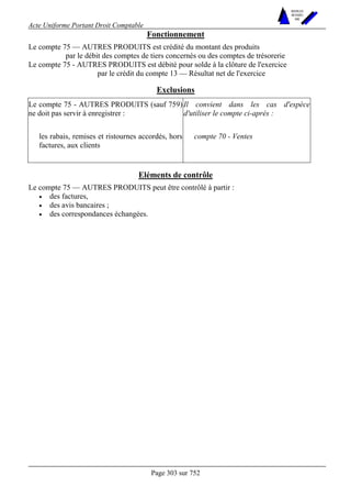Acte Uniforme Portant Droit Comptable 
Page 303 sur 752 
NOUVELLES 
METHODES 
SARL 
Fonctionnement 
Le compte 75 — AUTRES PRODUITS est crédité du montant des produits 
par le débit des comptes de tiers concernés ou des comptes de trésorerie 
Le compte 75 - AUTRES PRODUITS est débité pour solde à la clôture de l'exercice 
par le crédit du compte 13 — Résultat net de l'exercice 
Exclusions 
Le compte 75 - AUTRES PRODUITS (sauf 759) 
ne doit pas servir à enregistrer : 
Il convient dans les cas d'espèce 
d'utiliser le compte ci-après : 
les rabais, remises et ristournes accordés, hors 
factures, aux clients 
compte 70 - Ventes 
Eléments de contrôle 
Le compte 75 — AUTRES PRODUITS peut être contrôlé à partir : 
• des factures, 
• des avis bancaires ; 
• des correspondances échangées. 
 