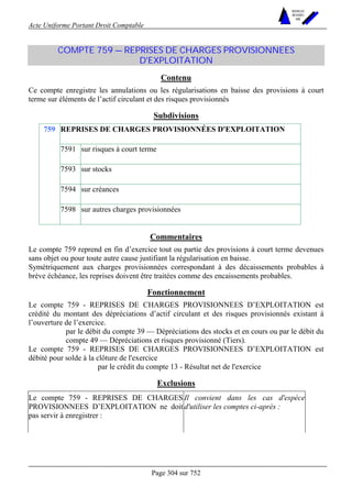 Acte Uniforme Portant Droit Comptable 
Page 304 sur 752 
NOUVELLES 
METHODES 
SARL 
COMPTE 759 — REPRISES DE CHARGES PROVISIONNEES 
D'EXPLOITATION 
Contenu 
Ce compte enregistre les annulations ou les régularisations en baisse des provisions à court 
terme sur éléments de l’actif circulant et des risques provisionnés 
Subdivisions 
REPRISES DE CHARGES PROVISIONNÉES D'EXPLOITATION 
7591 sur risques à court terme 
7593 sur stocks 
7594 sur créances 
759 
7598 sur autres charges provisionnées 
Commentaires 
Le compte 759 reprend en fin d’exercice tout ou partie des provisions à court terme devenues 
sans objet ou pour toute autre cause justifiant la régularisation en baisse. 
Symétriquement aux charges provisionnées correspondant à des décaissements probables à 
brève échéance, les reprises doivent être traitées comme des encaissements probables. 
Fonctionnement 
Le compte 759 - REPRISES DE CHARGES PROVISIONNEES D’EXPLOITATION est 
crédité du montant des dépréciations d’actif circulant et des risques provisionnés existant à 
l’ouverture de l’exercice. 
par le débit du compte 39 — Dépréciations des stocks et en cours ou par le débit du 
compte 49 — Dépréciations et risques provisionné (Tiers). 
Le compte 759 - REPRISES DE CHARGES PROVISIONNEES D’EXPLOITATION est 
débité pour solde à la clôture de l'exercice 
par le crédit du compte 13 - Résultat net de l'exercice 
Exclusions 
Le compte 759 - REPRISES DE CHARGES 
PROVISIONNEES D’EXPLOITATION ne doit 
pas servir à enregistrer : 
Il convient dans les cas d'espèce 
d'utiliser les comptes ci-après : 
 