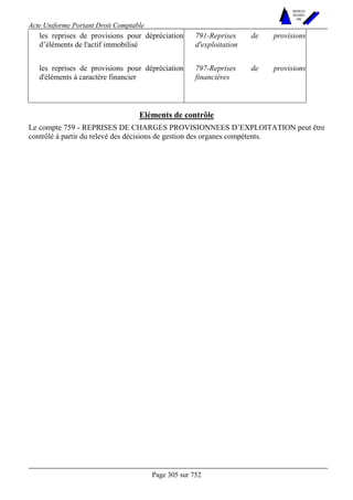 Acte Uniforme Portant Droit Comptable 
Page 305 sur 752 
NOUVELLES 
METHODES 
SARL 
les reprises de provisions pour dépréciation 
d’éléments de l'actif immobilisé 
791-Reprises de provisions 
d'exploitation 
les reprises de provisions pour dépréciation 
d'éléments à caractère financier 
797-Reprises de provisions 
financières 
Eléments de contrôle 
Le compte 759 - REPRISES DE CHARGES PROVISIONNEES D’EXPLOITATION peut être 
contrôlé à partir du relevé des décisions de gestion des organes compétents. 
 