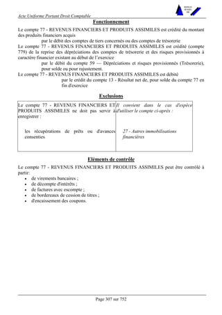 Acte Uniforme Portant Droit Comptable 
Page 307 sur 752 
NOUVELLES 
METHODES 
SARL 
Fonctionnement 
Le compte 77 - REVENUS FINANCIERS ET PRODUITS ASSIMILES est crédité du montant 
des produits financiers acquis 
par le débit des comptes de tiers concernés ou des comptes de trésorerie 
Le compte 77 - REVENUS FINANCIERS ET PRODUITS ASSIMILES est crédité (compte 
779) de la reprise des dépréciations des comptes de trésorerie et des risques provisionnés à 
caractère financier existant au début de l’exercice 
par le débit du compte 59 — Dépréciations et risques provisionnés (Trésorerie), 
pour solde ou pour rajustement. 
Le compte 77 - REVENUS FINANCIERS ET PRODUITS ASSIMILES est débité 
par le crédit du compte 13 - Résultat net de, pour solde du compte 77 en 
fin d'exercice 
Exclusions 
Le compte 77 - REVENUS FINANCIERS ET 
PRODUITS ASSIMILES ne doit pas servir à 
enregistrer : 
Il convient dans le cas d'espèce 
d'utiliser le compte ci-après : 
les récupérations de prêts ou d'avances 
consenties 
27 - Autres immobilisations 
financières 
Eléments de contrôle 
Le compte 77 - REVENUS FINANCIERS ET PRODUITS ASSIMILES peut être contrôlé à 
partir: 
• de virements bancaires ; 
• de décompte d'intérêts ; 
• de factures avec escompte ; 
• de bordereaux de cession de titres ; 
• d'encaissement des coupons. 
 