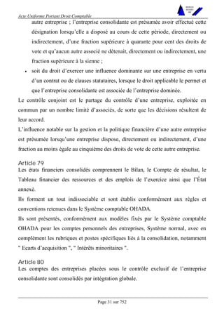 Acte Uniforme Portant Droit Comptable 
Page 31 sur 752 
NOUVELLES 
METHODES 
SARL 
autre entreprise ; l’entreprise consolidante est présumée avoir effectué cette 
désignation lorsqu’elle a disposé au cours de cette période, directement ou 
indirectement, d’une fraction supérieure à quarante pour cent des droits de 
vote et qu’aucun autre associé ne détenait, directement ou indirectement, une 
fraction supérieure à la sienne ; 
• soit du droit d’exercer une influence dominante sur une entreprise en vertu 
d’un contrat ou de clauses statutaires, lorsque le droit applicable le permet et 
que l’entreprise consolidante est associée de l’entreprise dominée. 
Le contrôle conjoint est le partage du contrôle d’une entreprise, exploitée en 
commun par un nombre limité d’associés, de sorte que les décisions résultent de 
leur accord. 
L’influence notable sur la gestion et la politique financière d’une autre entreprise 
est présumée lorsqu’une entreprise dispose, directement ou indirectement, d’une 
fraction au moins égale au cinquième des droits de vote de cette autre entreprise. 
Article 79 
Les états financiers consolidés comprennent le Bilan, le Compte de résultat, le 
Tableau financier des ressources et des emplois de l’exercice ainsi que l’État 
annexé. 
Ils forment un tout indissociable et sont établis conformément aux règles et 
conventions retenues dans le Système comptable OHADA. 
Ils sont présentés, conformément aux modèles fixés par le Système comptable 
OHADA pour les comptes personnels des entreprises, Système normal, avec en 
complément les rubriques et postes spécifiques liés à la consolidation, notamment 
" Ecarts d’acquisition ", " Intérêts minoritaires ". 
Article 80 
Les comptes des entreprises placées sous le contrôle exclusif de l’entreprise 
consolidante sont consolidés par intégration globale. 
 