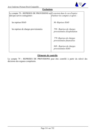 Acte Uniforme Portant Droit Comptable 
Page 311 sur 752 
NOUVELLES 
METHODES 
SARL 
Exclusions 
Le compte 79 - REPRISES DE PROVISIONS ne 
doit pas servir à enregistrer : 
Il convient dans le cas d'espèce 
d'utiliser les comptes ci-après : 
les reprises HAO 86 -Reprises HAO 
759 - Reprises de charges 
provisionnées d'exploitation 
779 -Reprises de charges 
provisionnées financières 
les reprises de charges provisionnées 
849 - Reprises de charges 
provisionnées HAO 
Eléments de contrôle 
Le compte 79 - REPRISES DE PROVISIONS peut être contrôlé à partir du relevé des 
décisions des organes compétents. 
 
