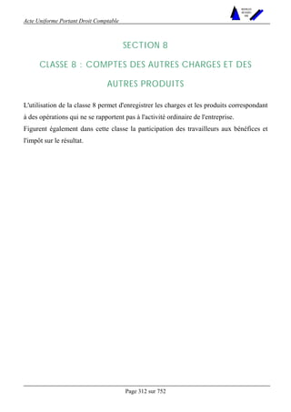 Acte Uniforme Portant Droit Comptable 
Page 312 sur 752 
NOUVELLES 
METHODES 
SARL 
SECTION 8 
CLASSE 8 : COMPTES DES AUTRES CHARGES ET DES 
AUTRES PRODUITS 
L'utilisation de la classe 8 permet d'enregistrer les charges et les produits correspondant 
à des opérations qui ne se rapportent pas à l'activité ordinaire de l'entreprise. 
Figurent également dans cette classe la participation des travailleurs aux bénéfices et 
l'impôt sur le résultat. 
 