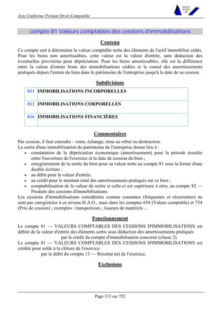 Acte Uniforme Portant Droit Comptable 
Page 313 sur 752 
NOUVELLES 
METHODES 
SARL 
compte 81 Valeurs comptables des cessions d'immobilisations 
Contenu 
Ce compte sert à déterminer la valeur comptable nette des éléments de l'actif immobilisé cédés. 
Pour les biens non amortissables, cette valeur est la valeur d'entrée, sans déduction des 
éventuelles provisions pour dépréciation. Pour les biens amortissables, elle est la différence 
entre la valeur d'entrée brute des immobilisations cédées et le cumul des amortissements 
pratiqués depuis l'entrée du bien dans le patrimoine de l'entreprise jusqu'à la date de sa cession. 
Subdivisions 
811 IMMOBILISATIONS INCORPORELLES 
812 IMMOBILISATIONS CORPORELLES 
816 IMMOBILISATIONS FINANCIÈRES 
Commentaires 
Par cession, il faut entendre : vente, échange, mise au rebut ou destruction. 
La sortie d'une immobilisation du patrimoine de l'entreprise donne lieu à : 
• constatation de la dépréciation économique (amortissement) pour la période écoulée 
entre l'ouverture de l'exercice et la date de cession du bien ; 
• enregistrement de la sortie du bien pour sa valeur nette au compte 81 sous la forme d'une 
double écriture : 
• au débit pour la valeur d'entrée, 
• au crédit pour le montant total des amortissements pratiqués sur ce bien ; 
• comptabilisation de la valeur de sortie si celle-ci est supérieure à zéro, au compte 82 — 
Produits des cessions d'immobilisations. 
Les cessions d'immobilisations considérées comme courantes (fréquentes et récurrentes) ne 
sont pas enregistrées à ce niveau H.A.O., mais dans les comptes 654 (Valeur comptable) et 754 
(Prix de cession) ; exemples : transporteurs ; loueurs de matériels ... 
Fonctionnement 
Le compte 81 — VALEURS COMPTABLES DES CESSIONS D'IMMOBILISATIONS est 
débité de la valeur d'entrée des éléments sortis sous déduction des amortissements pratiqués 
par le crédit du compte d'immobilisation concerné (classe 2). 
Le compte 81 — VALEURS COMPTABLES DES CESSIONS D'IMMOBILISATIONS est 
crédité pour solde à la clôture de l'exercice 
par le débit du compte 13 — Résultat net de l'exercice. 
Exclusions 
 