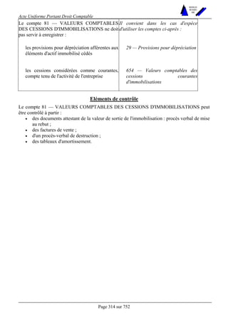 Acte Uniforme Portant Droit Comptable 
Page 314 sur 752 
NOUVELLES 
METHODES 
SARL 
Le compte 81 — VALEURS COMPTABLES 
DES CESSIONS D'IMMOBILISATIONS ne doit 
pas servir à enregistrer : 
Il convient dans les cas d'espèce 
d'utiliser les comptes ci-après : 
les provisions pour dépréciation afférentes aux 
éléments d'actif immobilisé cédés 
29 — Provisions pour dépréciation 
les cessions considérées comme courantes, 
compte tenu de l'activité de l'entreprise 
654 — Valeurs comptables des 
cessions courantes 
d'immobilisations 
Eléments de contrôle 
Le compte 81 — VALEURS COMPTABLES DES CESSIONS D'IMMOBILISATIONS peut 
être contrôlé à partir : 
• des documents attestant de la valeur de sortie de l'immobilisation : procès verbal de mise 
au rebut ; 
• des factures de vente ; 
• d'un procès-verbal de destruction ; 
• des tableaux d'amortissement. 
 