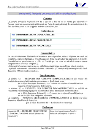 Acte Uniforme Portant Droit Comptable 
Page 315 sur 752 
NOUVELLES 
METHODES 
SARL 
compte 82 Produits des cessions d'immobilisations 
Contenu 
Ce compte enregistre le produit net de la cession : dans le cas de vente, prix résultant de 
l'accord entre les cocontractants et figurant sur l'acte de vente diminué des commissions et des 
frais de vente ; dans le cas d'apport, montant contractuel, etc. 
Subdivisions 
821 IMMOBILISATIONS INCORPORELLES 
822 IMMOBILISATIONS CORPORELLES 
826 IMMOBILISATIONS FINANCIÈRES 
Commentaires 
En cas de versement d'indemnité d'assurance pour réparation, celle-ci figurera au crédit du 
compte 82, même si l'entreprise prend la décision de ne pas effectuer de réparation et de mettre 
l'immobilisation au rebut ou de la céder en l'état (le prix de vente net viendrait dans ce cas en 
complément au crédit du compte 82). 
L'indemnité d'assurance perçue au cas où le bien est détruit est assimilée au prix de cession. 
Le produit des cessions considérées comme courantes (cf. compte 81) est enregistré au crédit 
du compte 754 (niveau Exploitation). 
Fonctionnement 
Le compte 82 — PRODUITS DES CESSIONS D'IMMOBILISATIONS est crédité des 
produits de cession d'actif, nets de commissions et des frais de vente 
par le débit du compte de tiers 485 — Créances sur cessions d'immobilisations 
ou par le débit d'un compte de trésorerie. 
Le compte 82 — PRODUITS DES CESSIONS D'IMMOBILISATIONS est crédité de 
l'indemnité d'assurance perçue pour indemnisation d'une destruction d'immobilisation 
par le débit du compte de tiers 485 — Créances sur cessions d'immobilisations 
ou par le débit d'un compte de trésorerie. 
Le compte 82 — PRODUITS DES CESSIONS D'IMMOBILISATIONS est débité pour solde 
du compte à la clôture de l'exercice 
par le crédit du compte 13 — Résultat net de l'exercice. 
Exclusions 
Le compte 82 — PRODUITS DES CESSIONS 
D'IMMOBILISATIONS ne doit pas servir à 
enregistrer : 
Il convient dans les cas d'espèce 
d'utiliser les comptes ci-après : 
 