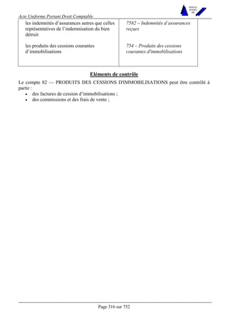 Acte Uniforme Portant Droit Comptable 
Page 316 sur 752 
NOUVELLES 
METHODES 
SARL 
les indemnités d’assurances autres que celles 
représentatives de l’indemnisation du bien 
détruit 
7582 – Indemnités d’assurances 
reçues 
les produits des cessions courantes 
d’immobilisations 
754 – Produits des cessions 
courantes d'immobilisations 
Eléments de contrôle 
Le compte 82 — PRODUITS DES CESSIONS D'IMMOBILISATIONS peut être contrôlé à 
partir : 
• des factures de cession d’immobilisations ; 
• des commissions et des frais de vente ; 
 