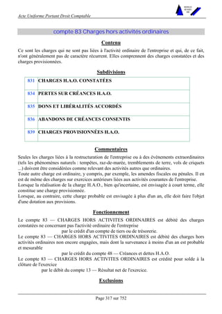 Acte Uniforme Portant Droit Comptable 
Page 317 sur 752 
NOUVELLES 
METHODES 
SARL 
compte 83 Charges hors activités ordinaires 
Contenu 
Ce sont les charges qui ne sont pas liées à l'activité ordinaire de l'entreprise et qui, de ce fait, 
n'ont généralement pas de caractère récurrent. Elles comprennent des charges constatées et des 
charges provisionnées. 
Subdivisions 
831 CHARGES H.A.O. CONSTATÉES 
834 PERTES SUR CRÉANCES H.A.O. 
835 DONS ET LIBÉRALITÉS ACCORDÉS 
836 ABANDONS DE CRÉANCES CONSENTIS 
839 CHARGES PROVISIONNÉES H.A.O. 
Commentaires 
Seules les charges liées à la restructuration de l'entreprise ou à des événements extraordinaires 
(tels les phénomènes naturels : tempêtes, raz-de-marée, tremblements de terre, vols de criquets 
...) doivent être considérées comme relevant des activités autres que ordinaires. 
Toute autre charge est ordinaire, y compris, par exemple, les amendes fiscales ou pénales. Il en 
est de même des charges sur exercices antérieurs liées aux activités courantes de l'entreprise. 
Lorsque la réalisation de la charge H.A.O., bien qu'incertaine, est envisagée à court terme, elle 
constitue une charge provisionnée. 
Lorsque, au contraire, cette charge probable est envisagée à plus d'un an, elle doit faire l'objet 
d'une dotation aux provisions. 
Fonctionnement 
Le compte 83 — CHARGES HORS ACTIVITES ORDINAIRES est débité des charges 
constatées ne concernant pas l'activité ordinaire de l'entreprise 
par le crédit d'un compte de tiers ou de trésorerie. 
Le compte 83 — CHARGES HORS ACTIVITES ORDINAIRES est débité des charges hors 
activités ordinaires non encore engagées, mais dont la survenance à moins d'un an est probable 
et mesurable 
par le crédit du compte 48 — Créances et dettes H.A.O. 
Le compte 83 — CHARGES HORS ACTIVITES ORDINAIRES est crédité pour solde à la 
clôture de l'exercice 
par le débit du compte 13 — Résultat net de l'exercice. 
Exclusions 
 